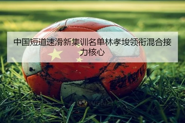 中国短道速滑新集训名单林孝埈领衔混合接力核心