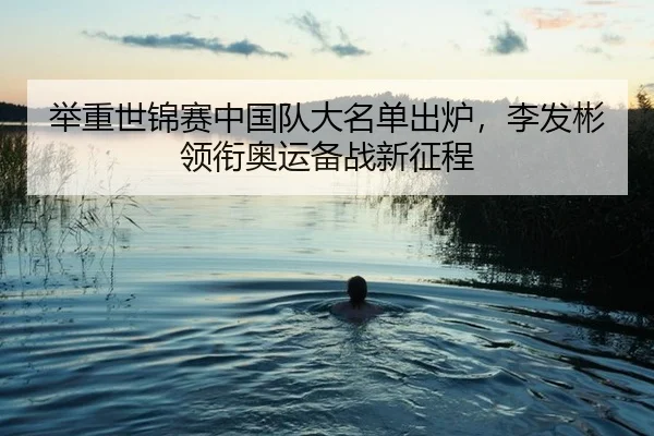 举重世锦赛中国队大名单出炉，李发彬领衔奥运备战新征程