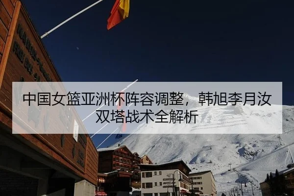 中国女篮亚洲杯阵容调整，韩旭李月汝双塔战术全解析
