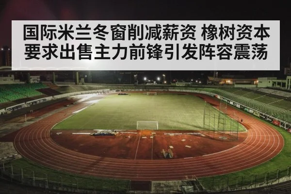 国际米兰冬窗削减薪资 橡树资本要求出售主力前锋引发阵容震荡