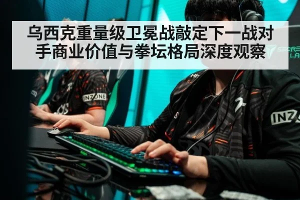 乌西克重量级卫冕战敲定下一战对手商业价值与拳坛格局深度观察